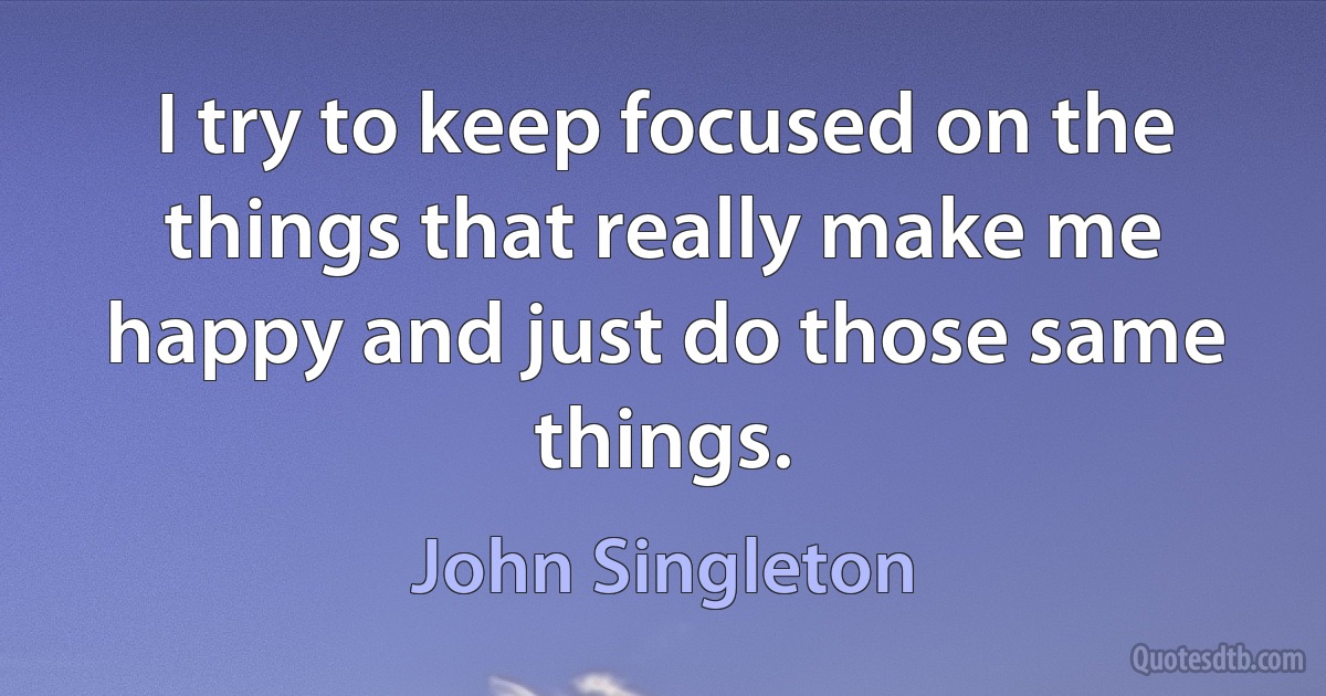 I try to keep focused on the things that really make me happy and just do those same things. (John Singleton)