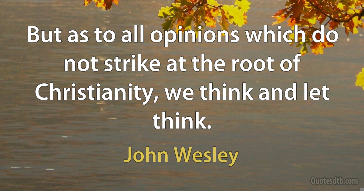 But as to all opinions which do not strike at the root of Christianity, we think and let think. (John Wesley)