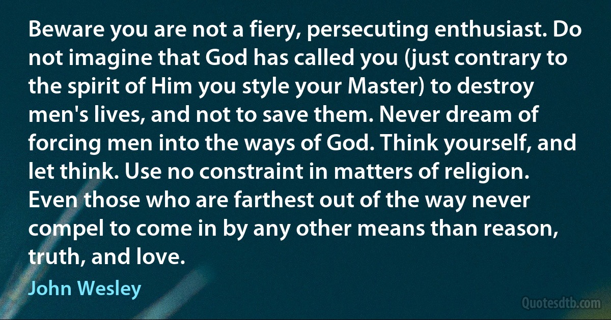 Beware you are not a fiery, persecuting enthusiast. Do not imagine that God has called you (just contrary to the spirit of Him you style your Master) to destroy men's lives, and not to save them. Never dream of forcing men into the ways of God. Think yourself, and let think. Use no constraint in matters of religion. Even those who are farthest out of the way never compel to come in by any other means than reason, truth, and love. (John Wesley)