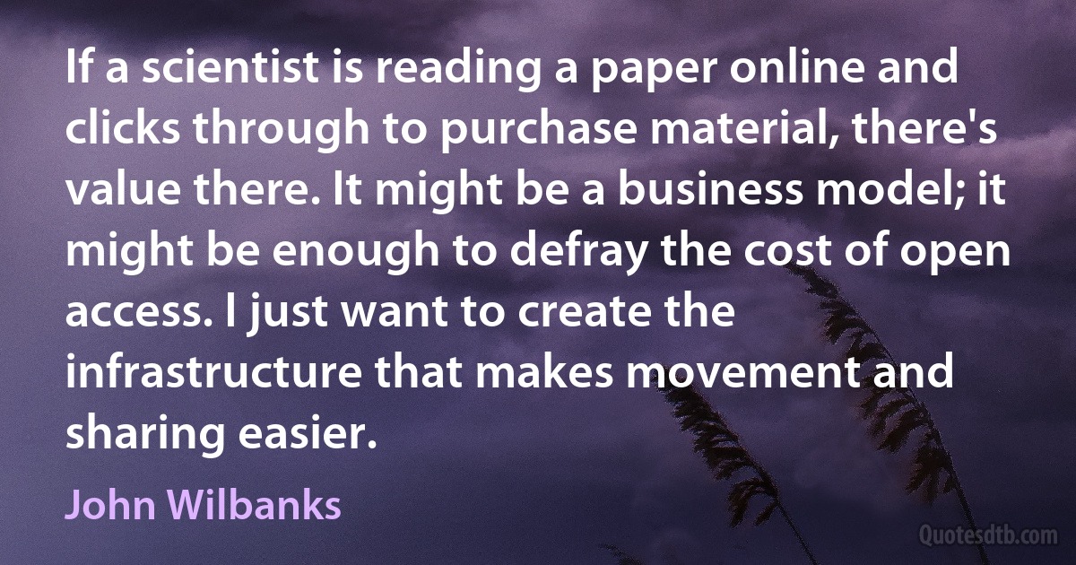 If a scientist is reading a paper online and clicks through to purchase material, there's value there. It might be a business model; it might be enough to defray the cost of open access. I just want to create the infrastructure that makes movement and sharing easier. (John Wilbanks)