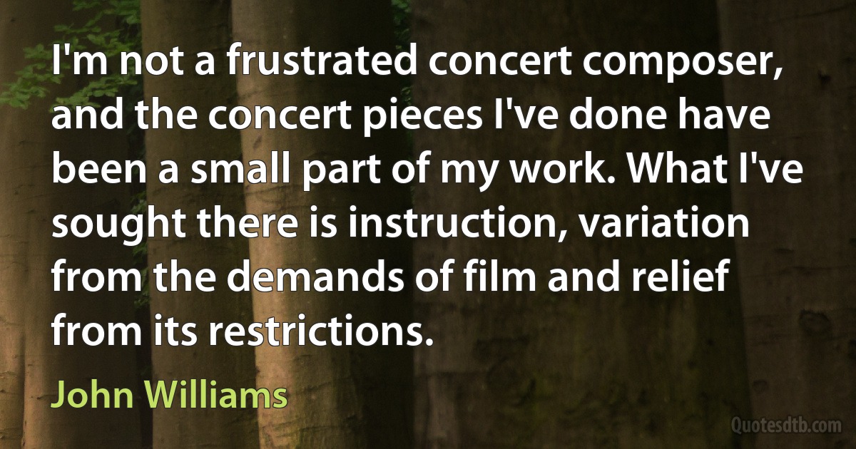 I'm not a frustrated concert composer, and the concert pieces I've done have been a small part of my work. What I've sought there is instruction, variation from the demands of film and relief from its restrictions. (John Williams)