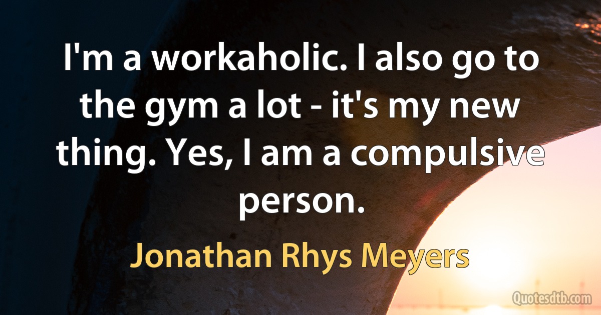 I'm a workaholic. I also go to the gym a lot - it's my new thing. Yes, I am a compulsive person. (Jonathan Rhys Meyers)