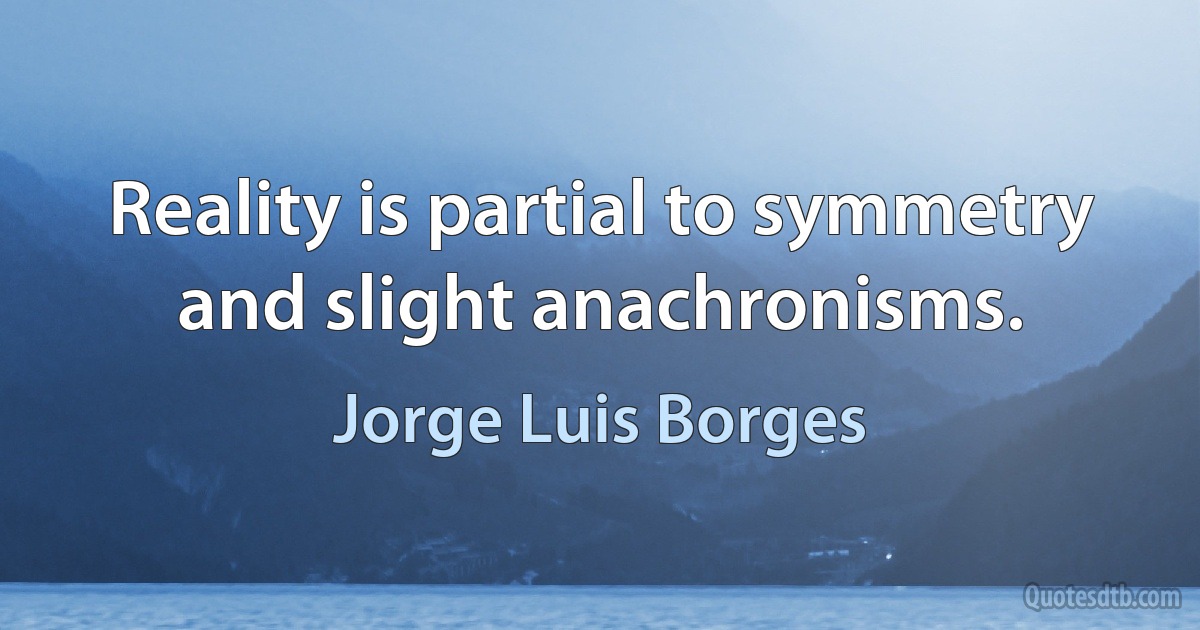 Reality is partial to symmetry and slight anachronisms. (Jorge Luis Borges)