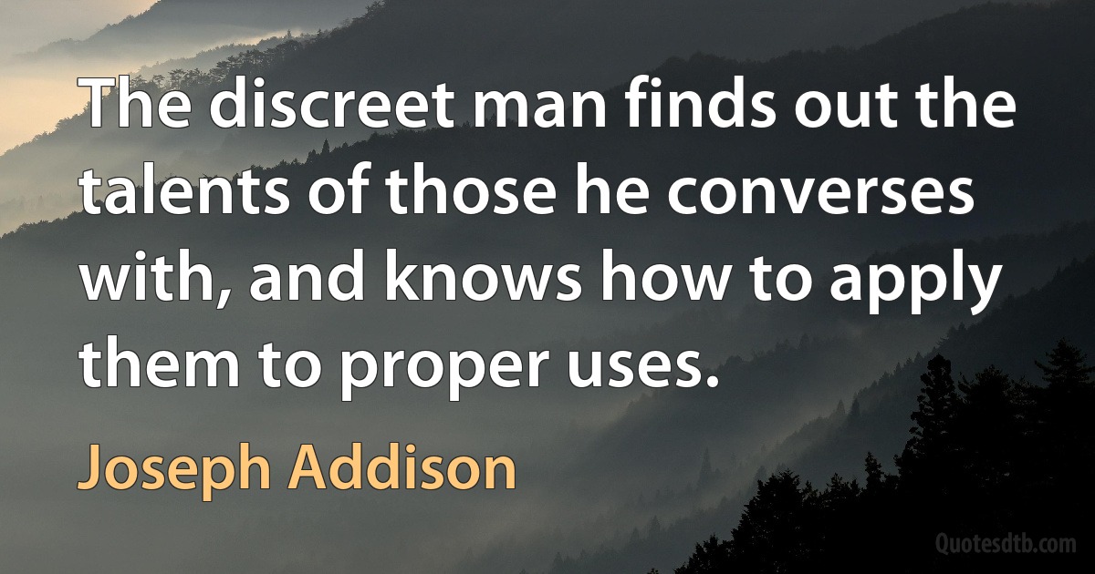 The discreet man finds out the talents of those he converses with, and knows how to apply them to proper uses. (Joseph Addison)