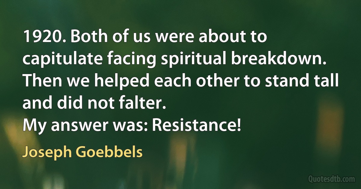 1920. Both of us were about to capitulate facing spiritual breakdown. Then we helped each other to stand tall and did not falter.
My answer was: Resistance! (Joseph Goebbels)