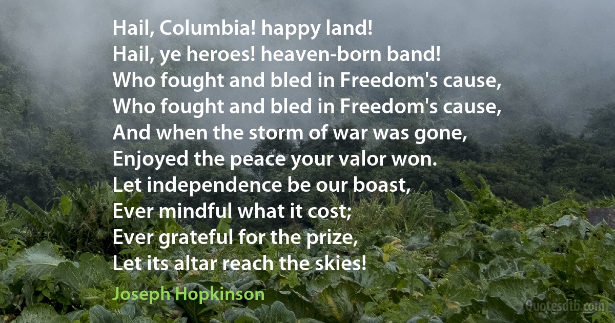 Hail, Columbia! happy land!
Hail, ye heroes! heaven-born band!
Who fought and bled in Freedom's cause,
Who fought and bled in Freedom's cause,
And when the storm of war was gone,
Enjoyed the peace your valor won.
Let independence be our boast,
Ever mindful what it cost;
Ever grateful for the prize,
Let its altar reach the skies! (Joseph Hopkinson)