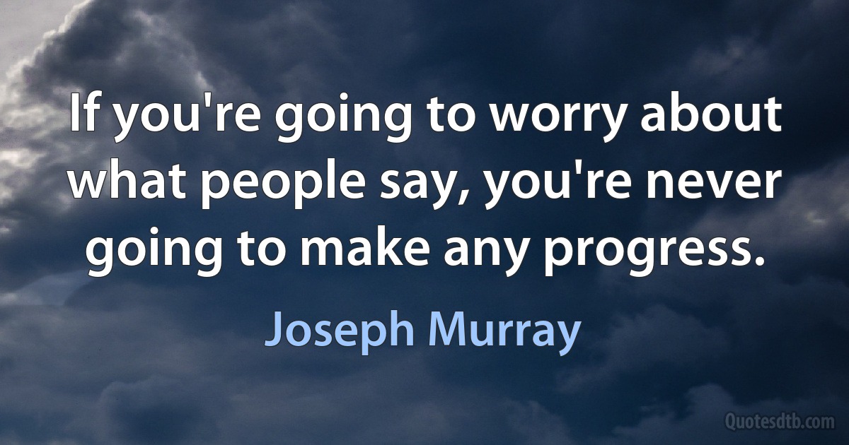 If you're going to worry about what people say, you're never going to make any progress. (Joseph Murray)