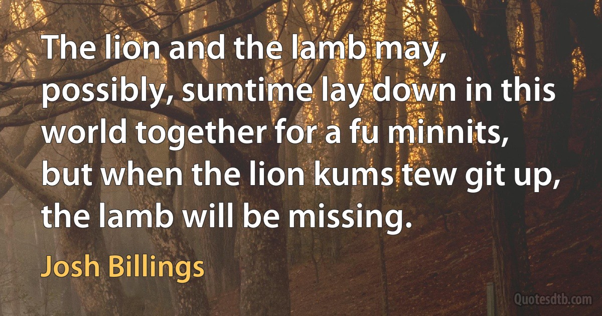 The lion and the lamb may, possibly, sumtime lay down in this world together for a fu minnits, but when the lion kums tew git up, the lamb will be missing. (Josh Billings)