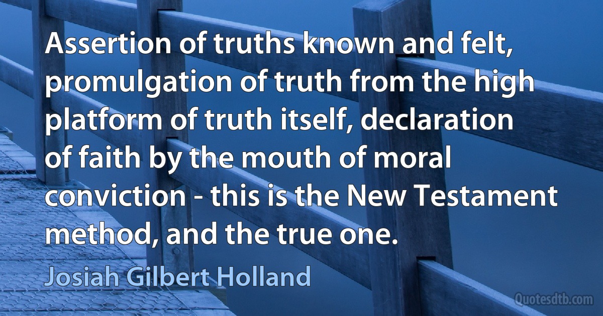 Assertion of truths known and felt, promulgation of truth from the high platform of truth itself, declaration of faith by the mouth of moral conviction - this is the New Testament method, and the true one. (Josiah Gilbert Holland)