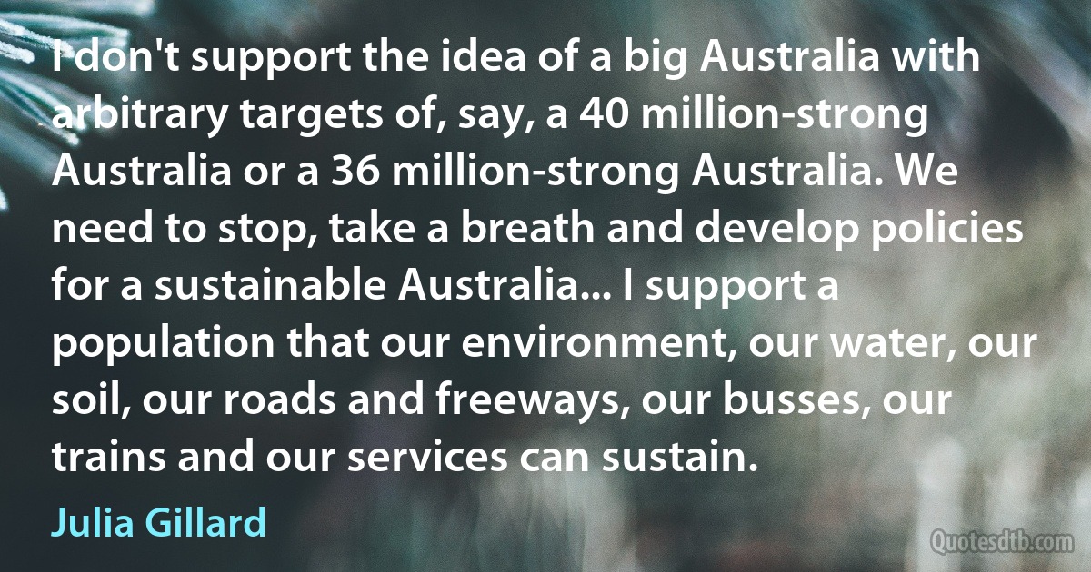 I don't support the idea of a big Australia with arbitrary targets of, say, a 40 million-strong Australia or a 36 million-strong Australia. We need to stop, take a breath and develop policies for a sustainable Australia... I support a population that our environment, our water, our soil, our roads and freeways, our busses, our trains and our services can sustain. (Julia Gillard)