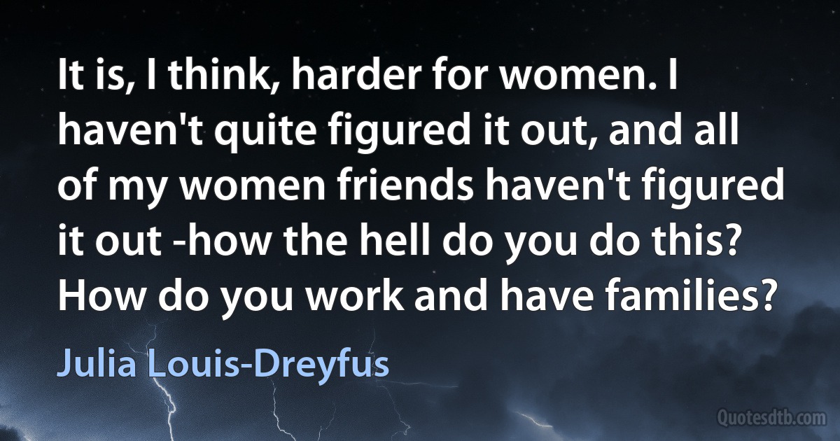 It is, I think, harder for women. I haven't quite figured it out, and all of my women friends haven't figured it out -how the hell do you do this? How do you work and have families? (Julia Louis-Dreyfus)