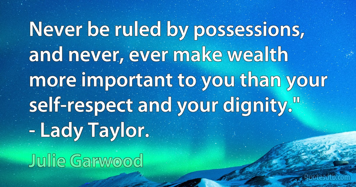 Never be ruled by possessions, and never, ever make wealth more important to you than your self-respect and your dignity." - Lady Taylor. (Julie Garwood)