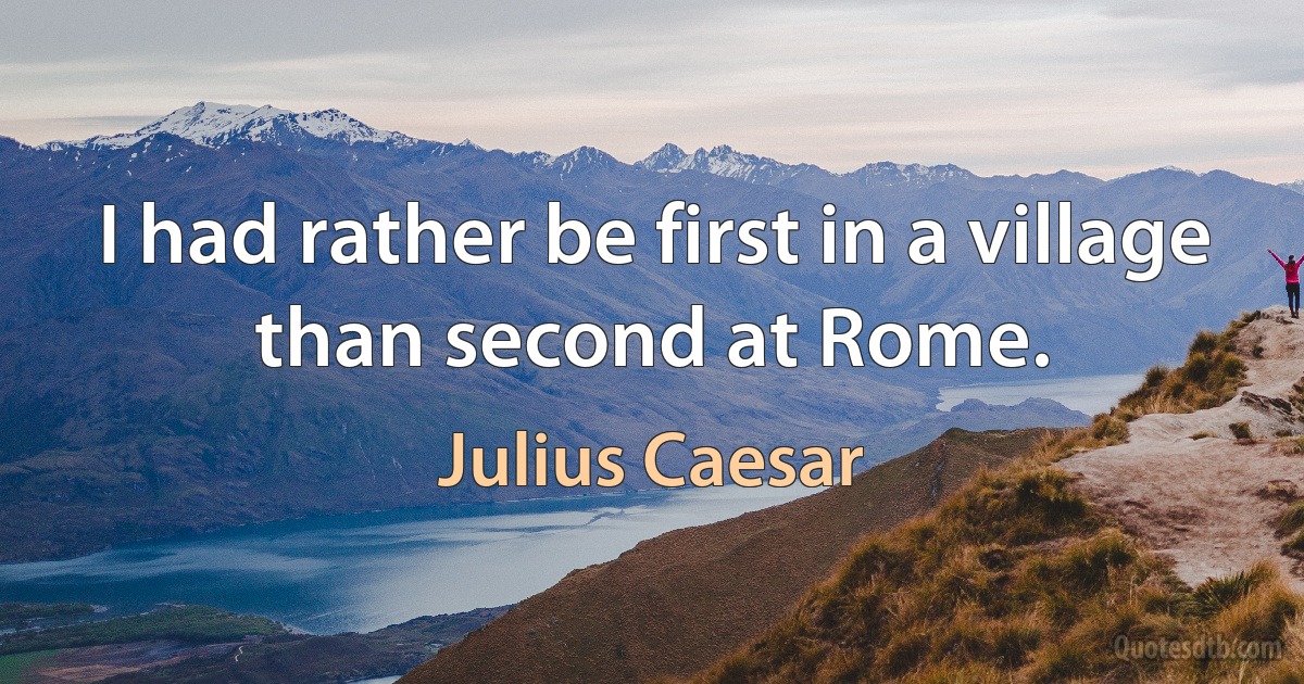 I had rather be first in a village than second at Rome. (Julius Caesar)