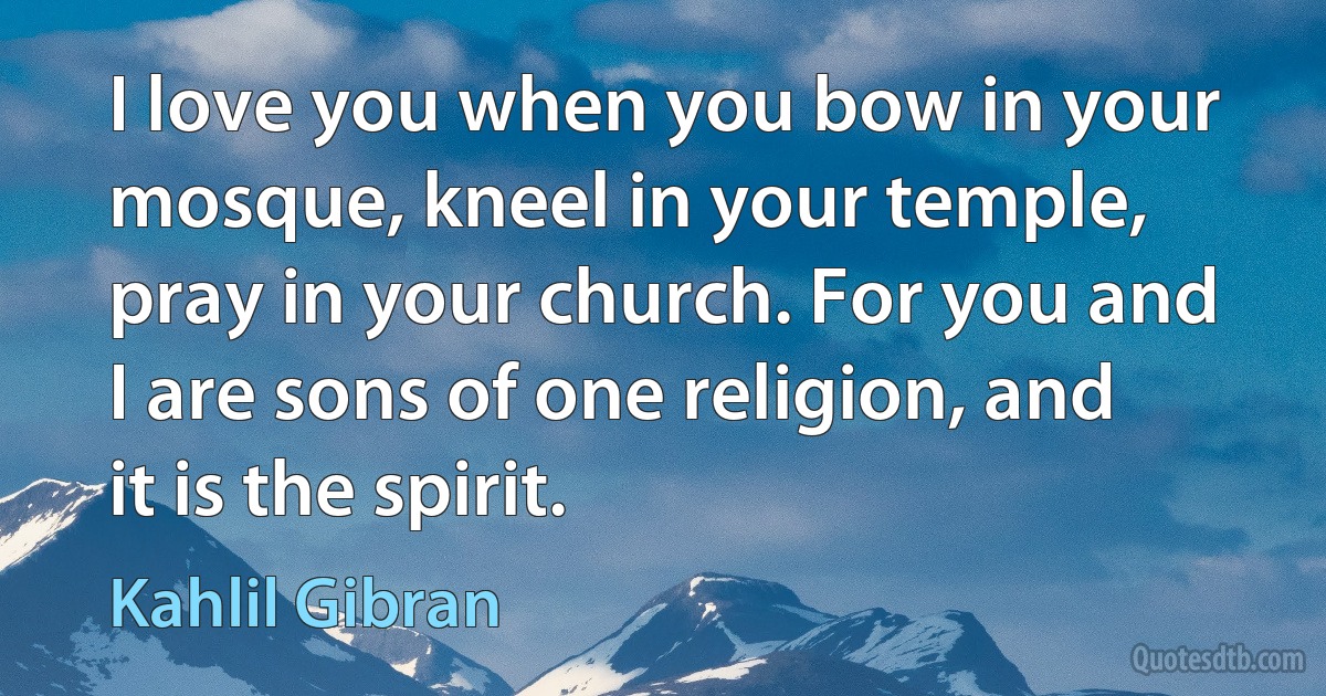 I love you when you bow in your mosque, kneel in your temple, pray in your church. For you and I are sons of one religion, and it is the spirit. (Kahlil Gibran)