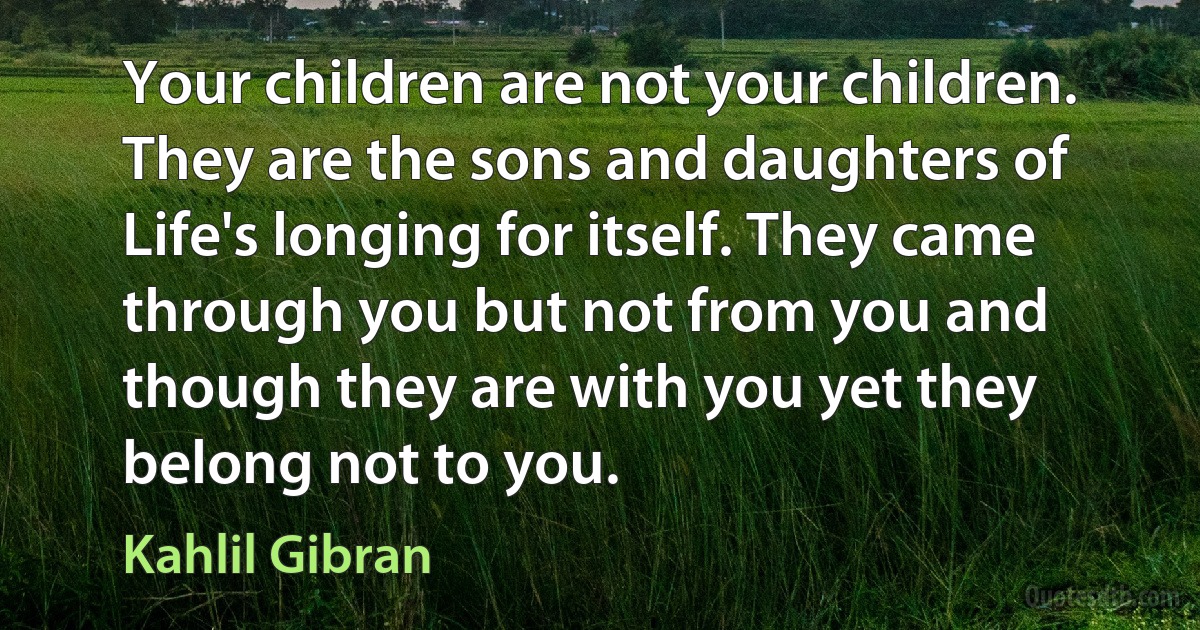 Your children are not your children. They are the sons and daughters of Life's longing for itself. They came through you but not from you and though they are with you yet they belong not to you. (Kahlil Gibran)