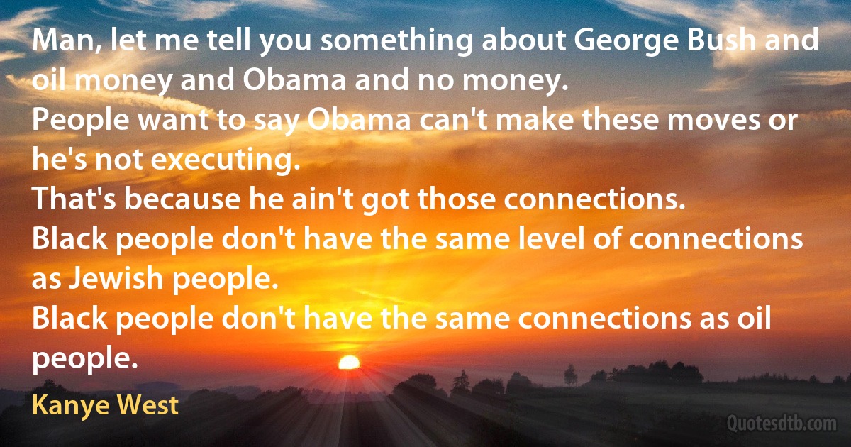 Man, let me tell you something about George Bush and oil money and Obama and no money.
People want to say Obama can't make these moves or he's not executing.
That's because he ain't got those connections.
Black people don't have the same level of connections as Jewish people.
Black people don't have the same connections as oil people. (Kanye West)