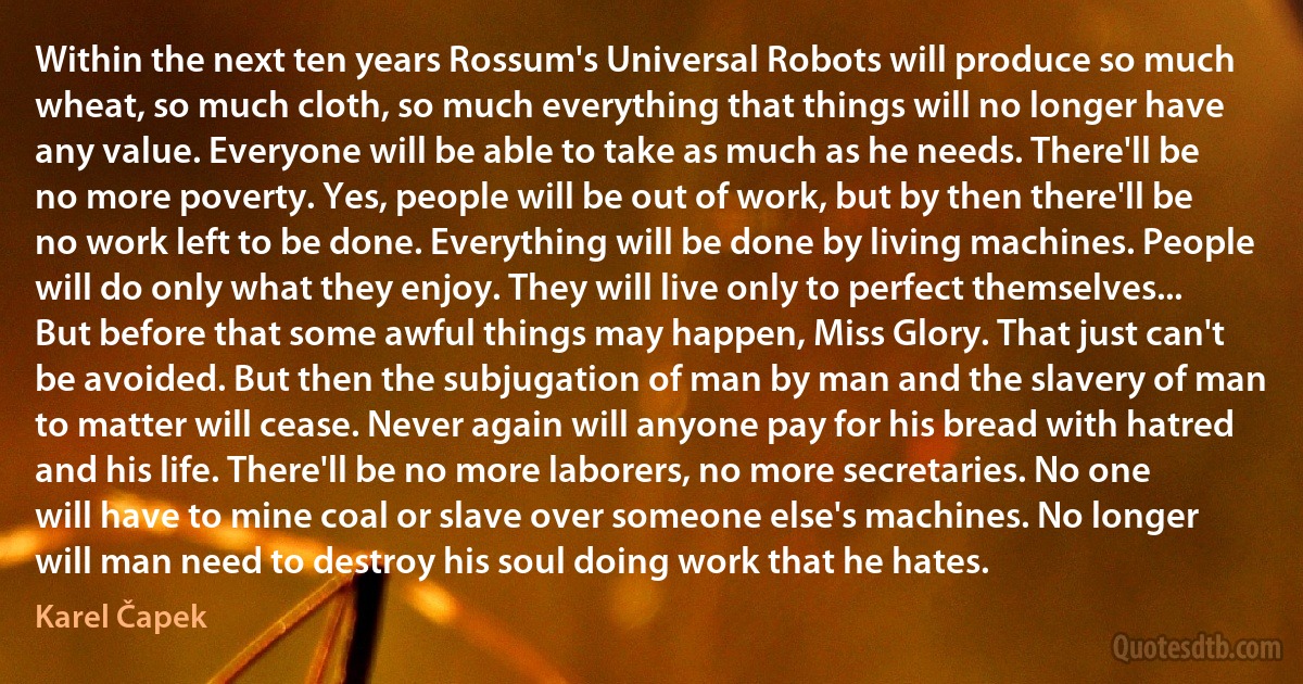 Within the next ten years Rossum's Universal Robots will produce so much wheat, so much cloth, so much everything that things will no longer have any value. Everyone will be able to take as much as he needs. There'll be no more poverty. Yes, people will be out of work, but by then there'll be no work left to be done. Everything will be done by living machines. People will do only what they enjoy. They will live only to perfect themselves... But before that some awful things may happen, Miss Glory. That just can't be avoided. But then the subjugation of man by man and the slavery of man to matter will cease. Never again will anyone pay for his bread with hatred and his life. There'll be no more laborers, no more secretaries. No one will have to mine coal or slave over someone else's machines. No longer will man need to destroy his soul doing work that he hates. (Karel Čapek)