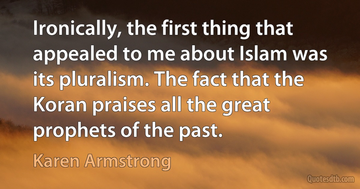 Ironically, the first thing that appealed to me about Islam was its pluralism. The fact that the Koran praises all the great prophets of the past. (Karen Armstrong)