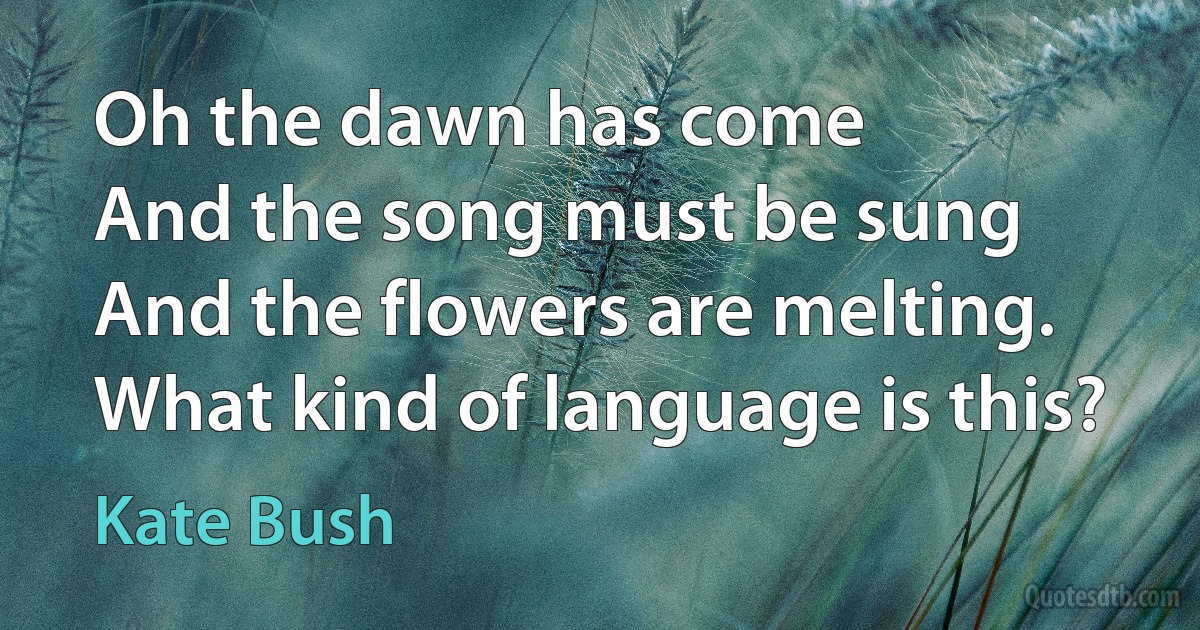 Oh the dawn has come
And the song must be sung
And the flowers are melting.
What kind of language is this? (Kate Bush)