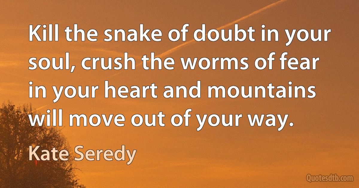 Kill the snake of doubt in your soul, crush the worms of fear in your heart and mountains will move out of your way. (Kate Seredy)