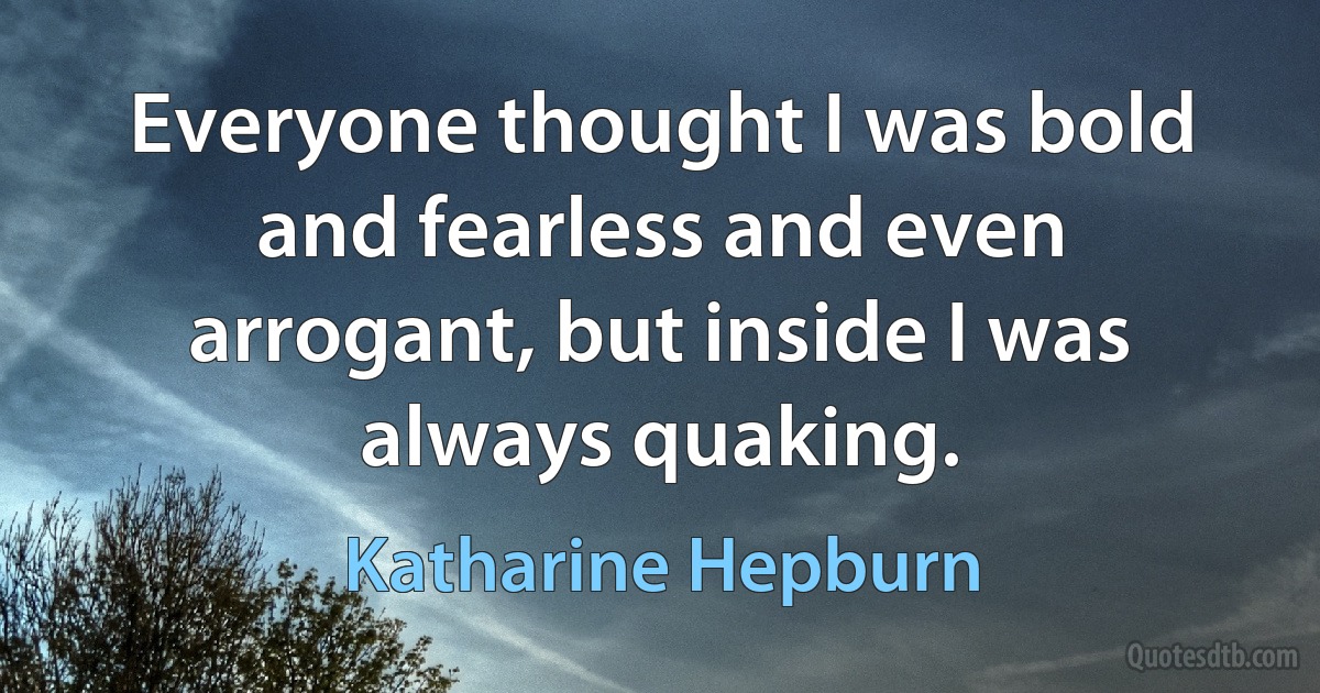 Everyone thought I was bold and fearless and even arrogant, but inside I was always quaking. (Katharine Hepburn)