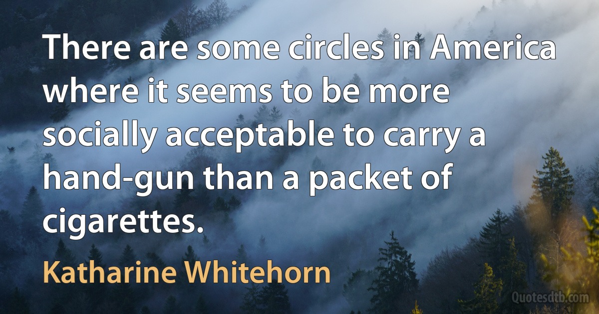 There are some circles in America where it seems to be more socially acceptable to carry a hand-gun than a packet of cigarettes. (Katharine Whitehorn)