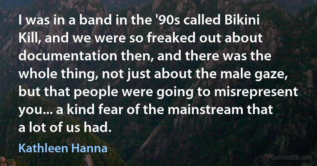 I was in a band in the '90s called Bikini Kill, and we were so freaked out about documentation then, and there was the whole thing, not just about the male gaze, but that people were going to misrepresent you... a kind fear of the mainstream that a lot of us had. (Kathleen Hanna)