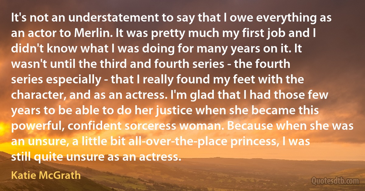 It's not an understatement to say that I owe everything as an actor to Merlin. It was pretty much my first job and I didn't know what I was doing for many years on it. It wasn't until the third and fourth series - the fourth series especially - that I really found my feet with the character, and as an actress. I'm glad that I had those few years to be able to do her justice when she became this powerful, confident sorceress woman. Because when she was an unsure, a little bit all-over-the-place princess, I was still quite unsure as an actress. (Katie McGrath)