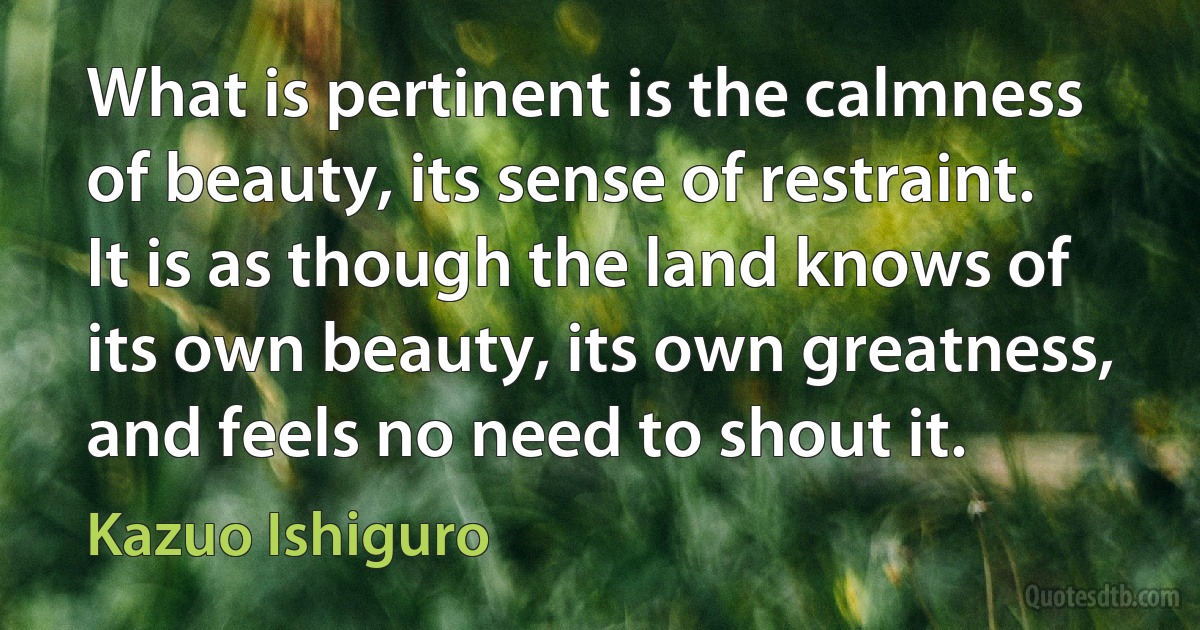 What is pertinent is the calmness of beauty, its sense of restraint. It is as though the land knows of its own beauty, its own greatness, and feels no need to shout it. (Kazuo Ishiguro)