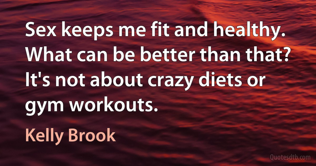 Sex keeps me fit and healthy. What can be better than that? It's not about crazy diets or gym workouts. (Kelly Brook)