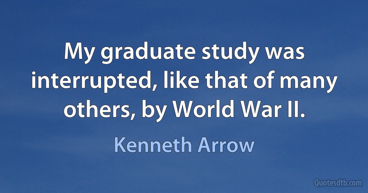 My graduate study was interrupted, like that of many others, by World War II. (Kenneth Arrow)