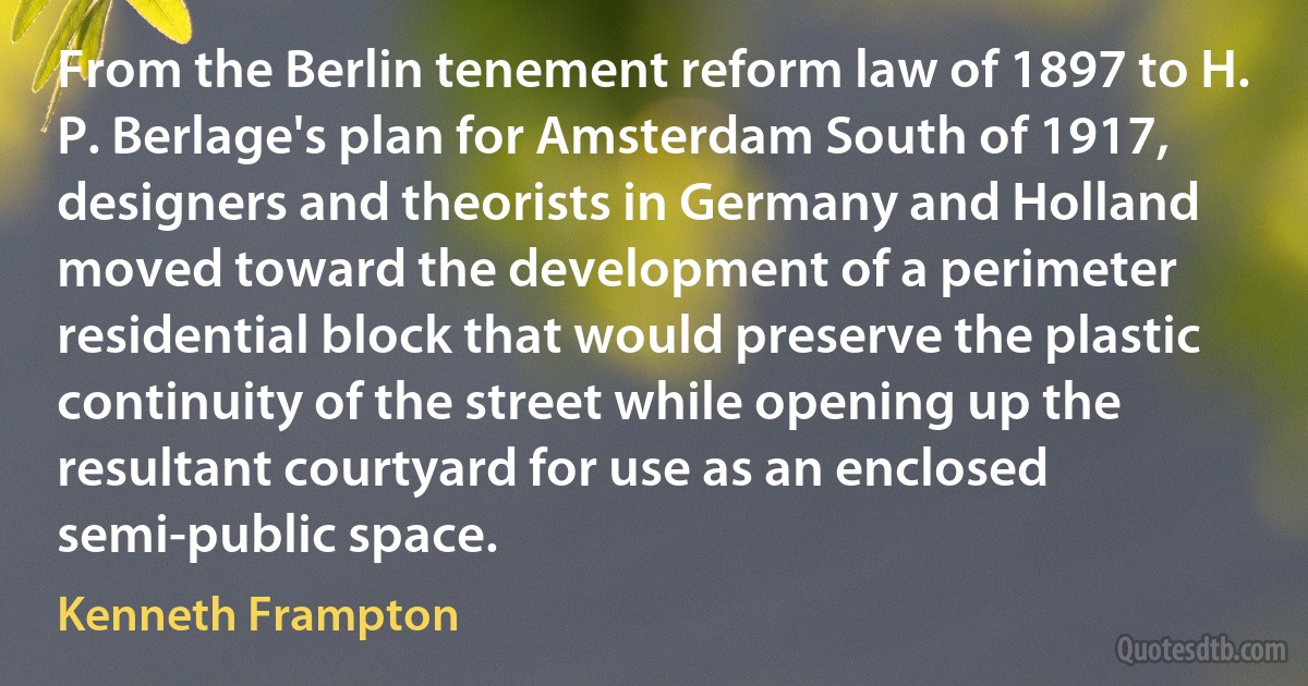 From the Berlin tenement reform law of 1897 to H. P. Berlage's plan for Amsterdam South of 1917, designers and theorists in Germany and Holland moved toward the development of a perimeter residential block that would preserve the plastic continuity of the street while opening up the resultant courtyard for use as an enclosed semi-public space. (Kenneth Frampton)