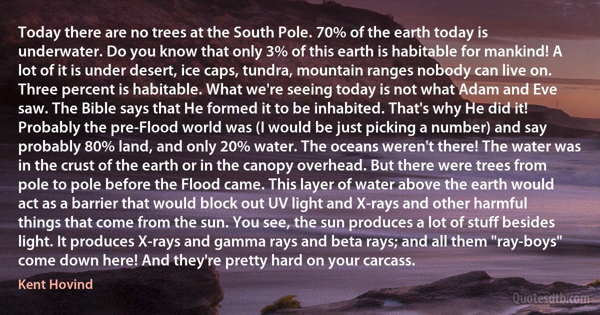 Today there are no trees at the South Pole. 70% of the earth today is underwater. Do you know that only 3% of this earth is habitable for mankind! A lot of it is under desert, ice caps, tundra, mountain ranges nobody can live on. Three percent is habitable. What we're seeing today is not what Adam and Eve saw. The Bible says that He formed it to be inhabited. That's why He did it! Probably the pre-Flood world was (I would be just picking a number) and say probably 80% land, and only 20% water. The oceans weren't there! The water was in the crust of the earth or in the canopy overhead. But there were trees from pole to pole before the Flood came. This layer of water above the earth would act as a barrier that would block out UV light and X-rays and other harmful things that come from the sun. You see, the sun produces a lot of stuff besides light. It produces X-rays and gamma rays and beta rays; and all them "ray-boys" come down here! And they're pretty hard on your carcass. (Kent Hovind)