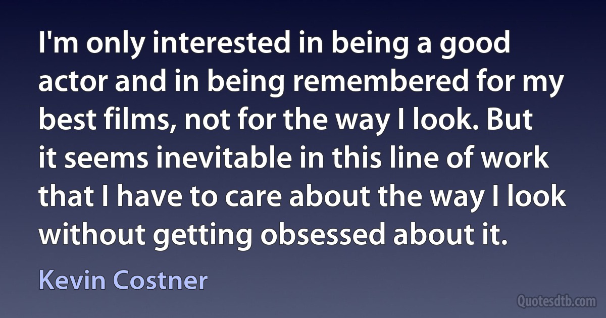 I'm only interested in being a good actor and in being remembered for my best films, not for the way I look. But it seems inevitable in this line of work that I have to care about the way I look without getting obsessed about it. (Kevin Costner)