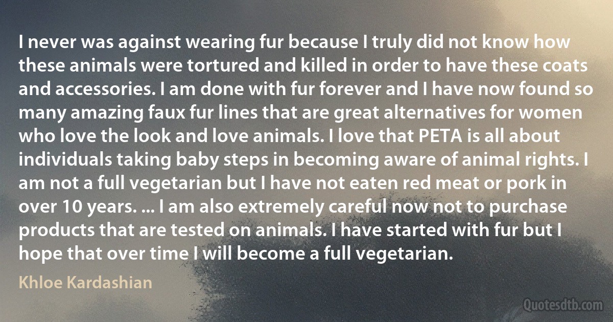 I never was against wearing fur because I truly did not know how these animals were tortured and killed in order to have these coats and accessories. I am done with fur forever and I have now found so many amazing faux fur lines that are great alternatives for women who love the look and love animals. I love that PETA is all about individuals taking baby steps in becoming aware of animal rights. I am not a full vegetarian but I have not eaten red meat or pork in over 10 years. ... I am also extremely careful now not to purchase products that are tested on animals. I have started with fur but I hope that over time I will become a full vegetarian. (Khloe Kardashian)