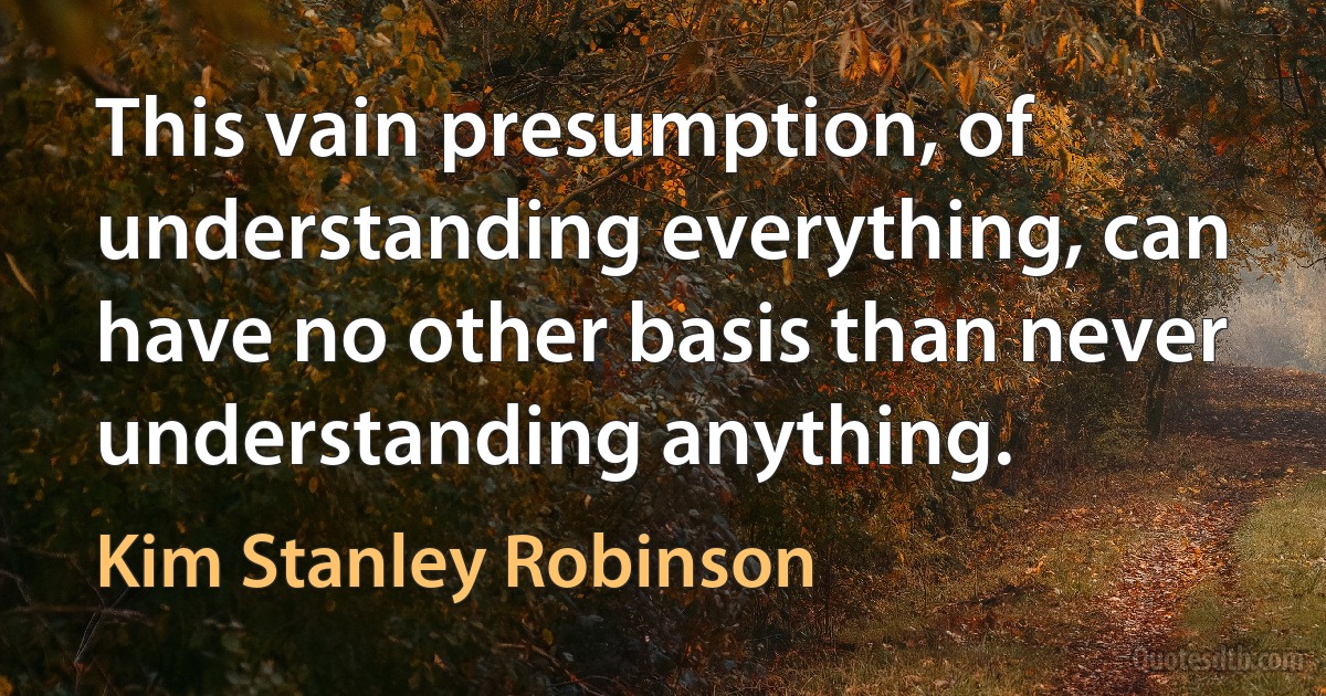 This vain presumption, of understanding everything, can have no other basis than never understanding anything. (Kim Stanley Robinson)