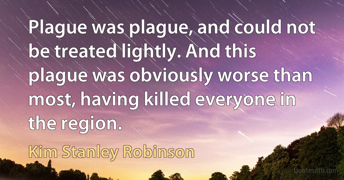 Plague was plague, and could not be treated lightly. And this plague was obviously worse than most, having killed everyone in the region. (Kim Stanley Robinson)