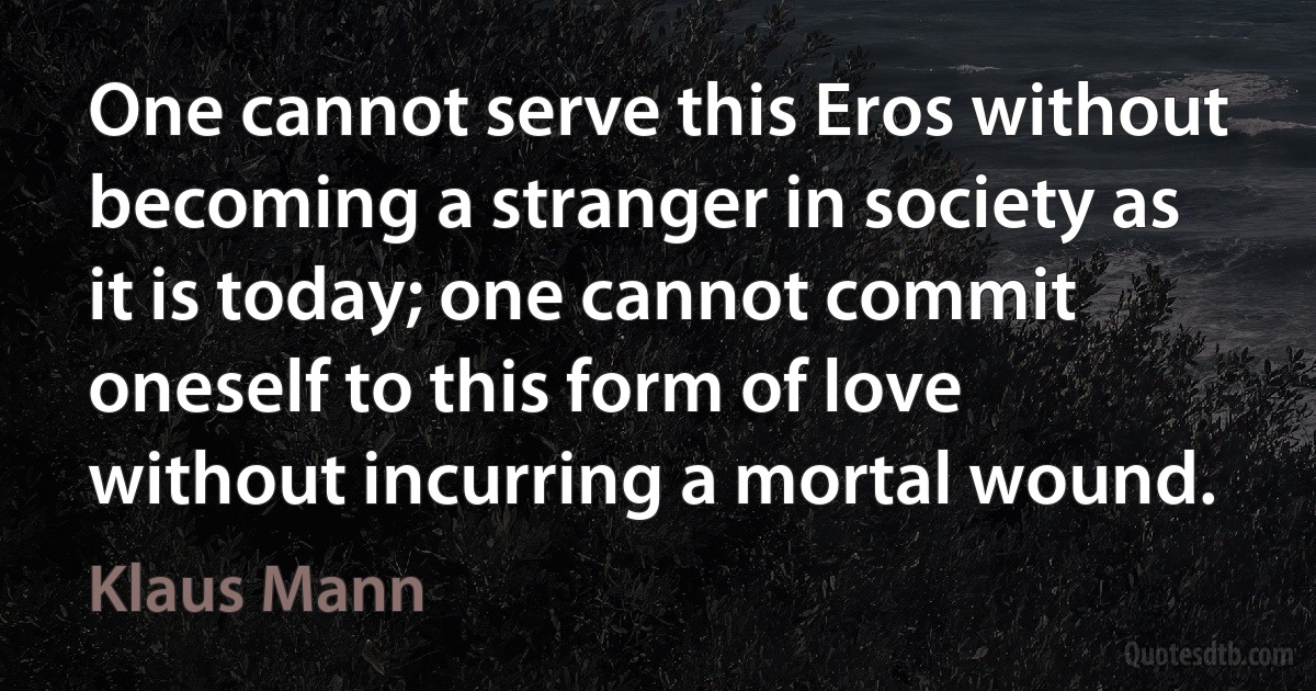 One cannot serve this Eros without becoming a stranger in society as it is today; one cannot commit oneself to this form of love without incurring a mortal wound. (Klaus Mann)