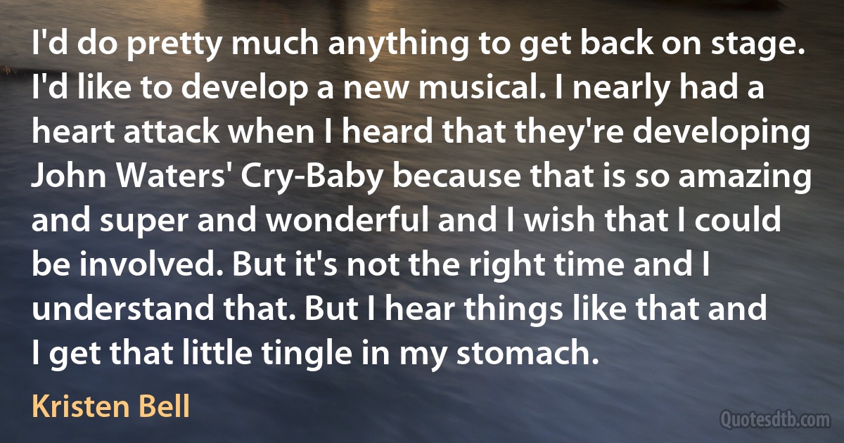 I'd do pretty much anything to get back on stage. I'd like to develop a new musical. I nearly had a heart attack when I heard that they're developing John Waters' Cry-Baby because that is so amazing and super and wonderful and I wish that I could be involved. But it's not the right time and I understand that. But I hear things like that and I get that little tingle in my stomach. (Kristen Bell)