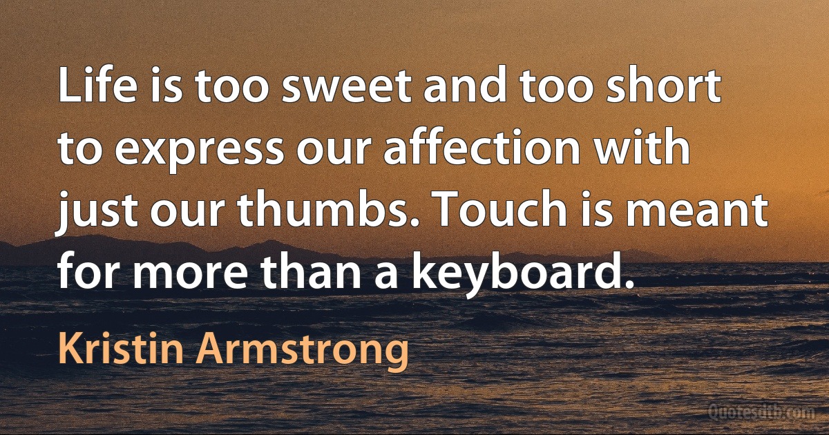 Life is too sweet and too short to express our affection with just our thumbs. Touch is meant for more than a keyboard. (Kristin Armstrong)