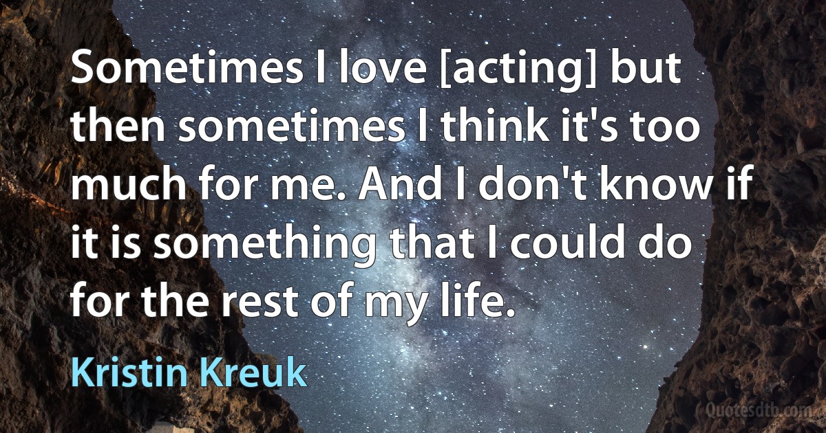 Sometimes I love [acting] but then sometimes I think it's too much for me. And I don't know if it is something that I could do for the rest of my life. (Kristin Kreuk)