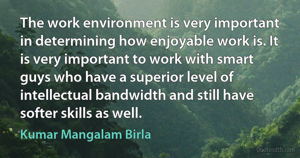 The work environment is very important in determining how enjoyable work is. It is very important to work with smart guys who have a superior level of intellectual bandwidth and still have softer skills as well. (Kumar Mangalam Birla)