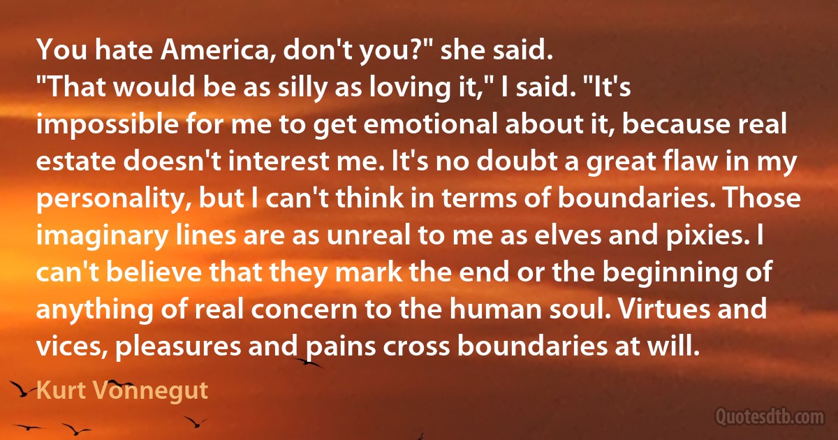 You hate America, don't you?" she said.
"That would be as silly as loving it," I said. "It's impossible for me to get emotional about it, because real estate doesn't interest me. It's no doubt a great flaw in my personality, but I can't think in terms of boundaries. Those imaginary lines are as unreal to me as elves and pixies. I can't believe that they mark the end or the beginning of anything of real concern to the human soul. Virtues and vices, pleasures and pains cross boundaries at will. (Kurt Vonnegut)