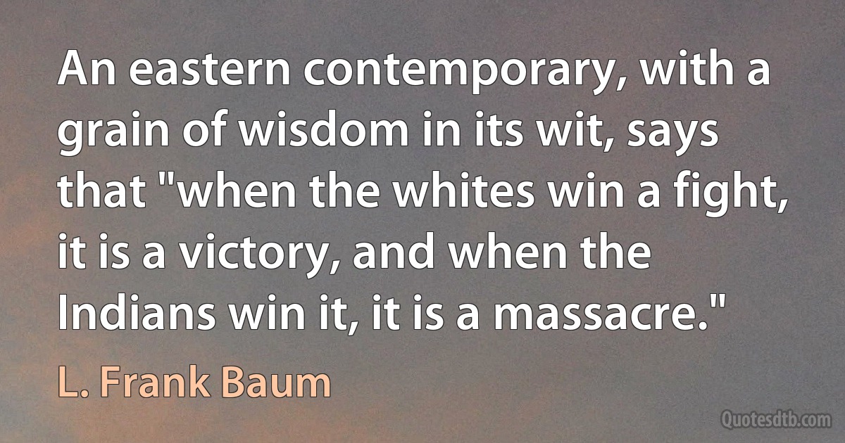 An eastern contemporary, with a grain of wisdom in its wit, says that "when the whites win a fight, it is a victory, and when the Indians win it, it is a massacre." (L. Frank Baum)