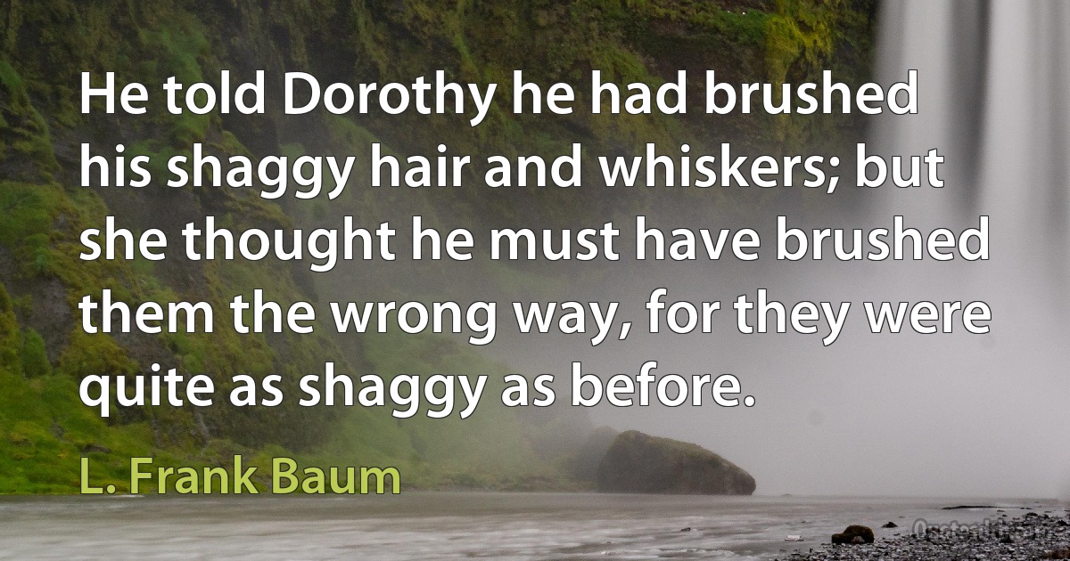 He told Dorothy he had brushed his shaggy hair and whiskers; but she thought he must have brushed them the wrong way, for they were quite as shaggy as before. (L. Frank Baum)