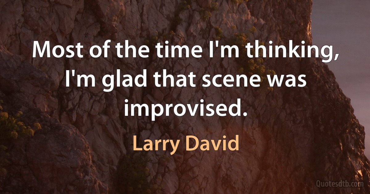 Most of the time I'm thinking, I'm glad that scene was improvised. (Larry David)