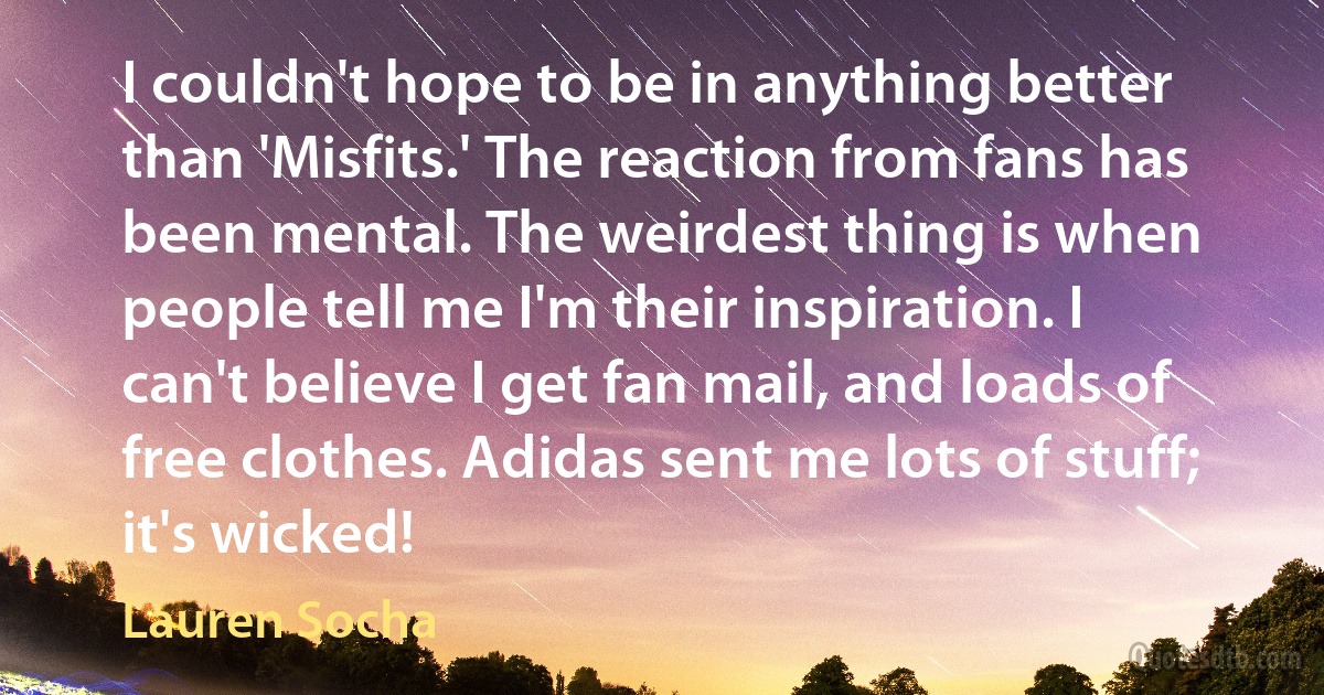 I couldn't hope to be in anything better than 'Misfits.' The reaction from fans has been mental. The weirdest thing is when people tell me I'm their inspiration. I can't believe I get fan mail, and loads of free clothes. Adidas sent me lots of stuff; it's wicked! (Lauren Socha)