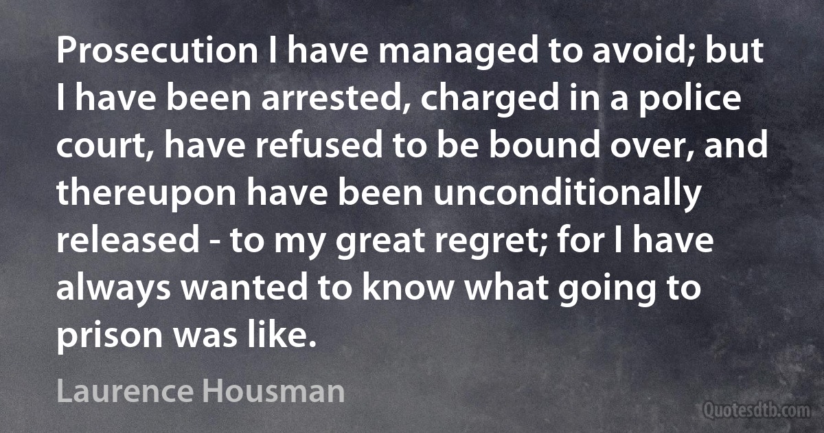 Prosecution I have managed to avoid; but I have been arrested, charged in a police court, have refused to be bound over, and thereupon have been unconditionally released - to my great regret; for I have always wanted to know what going to prison was like. (Laurence Housman)