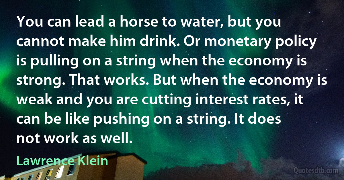 You can lead a horse to water, but you cannot make him drink. Or monetary policy is pulling on a string when the economy is strong. That works. But when the economy is weak and you are cutting interest rates, it can be like pushing on a string. It does not work as well. (Lawrence Klein)