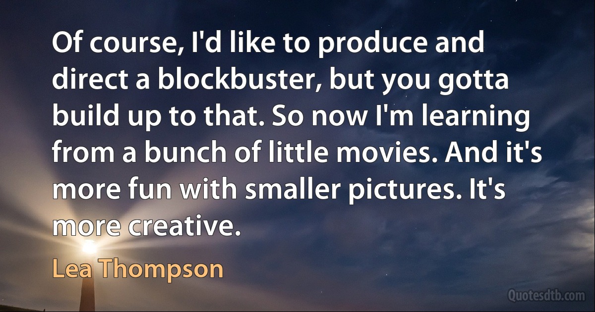 Of course, I'd like to produce and direct a blockbuster, but you gotta build up to that. So now I'm learning from a bunch of little movies. And it's more fun with smaller pictures. It's more creative. (Lea Thompson)